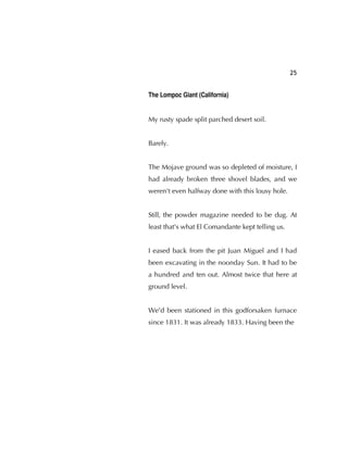 25
The Lompoc Giant (California)
My rusty spade split parched desert soil.
Barely.
The Mojave ground was so depleted of moisture, I
had already broken three shovel blades, and we
weren't even halfway done with this lousy hole.
Still, the powder magazine needed to be dug. At
least that's what El Comandante kept telling us.
I eased back from the pit Juan Miguel and I had
been excavating in the noonday Sun. It had to be
a hundred and ten out. Almost twice that here at
ground level.
We'd been stationed in this godforsaken furnace
since 1831. It was already 1833. Having been the
 