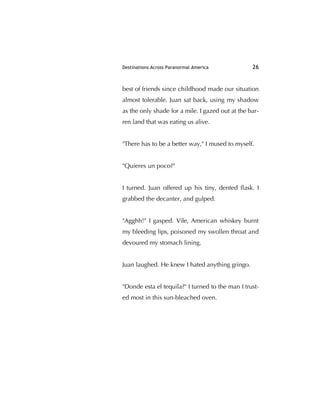 Destinations Across Paranormal America 26
best of friends since childhood made our situation
almost tolerable. Juan sat back, using my shadow
as the only shade for a mile. I gazed out at the bar-
ren land that was eating us alive.
"There has to be a better way," I mused to myself.
"Quieres un poco?"
I turned. Juan offered up his tiny, dented ﬂask. I
grabbed the decanter, and gulped.
"Agghh!" I gasped. Vile, American whiskey burnt
my bleeding lips, poisoned my swollen throat and
devoured my stomach lining.
Juan laughed. He knew I hated anything gringo.
"Donde esta el tequila?" I turned to the man I trust-
ed most in this sun-bleached oven.
 
