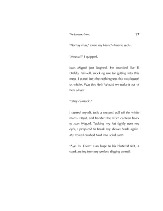 The Lompoc Giant 27
"No hay mas," came my friend's hoarse reply.
"Mezcal?" I quipped.
Juan Miguel just laughed. He sounded like El
Diablo, himself, mocking me for getting into this
mess. I stared into the nothingness that swallowed
us whole. Was this Hell? Would we make it out of
here alive?
"Estoy cansado."
I cursed myself, took a second pull off the white
man's rotgut, and handed the worn canteen back
to Juan Miguel. Tucking my hat tightly over my
eyes, I prepared to break my shovel blade again.
My trowel crashed hard into solid earth.
"Aye, mi Dios!" Juan leapt to his blistered feet, a
spark arcing from my useless digging utensil.
 