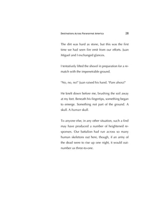 Destinations Across Paranormal America 28
The dirt was hard as stone, but this was the ﬁrst
time we had seen ﬁre emit from our efforts. Juan
Miguel and I exchanged glances.
I tentatively lifted the shovel in preparation for a re-
match with the impenetrable ground.
"No, no, no!" Juan raised his hand. "Pare ahora!"
He knelt down before me, brushing the soil away
at my feet. Beneath his ﬁngertips, something began
to emerge. Something not part of the ground. A
skull. A human skull.
To anyone else, in any other situation, such a ﬁnd
may have produced a number of heightened re-
sponses. Our battalion had run across so many
human skeletons out here, though, if an army of
the dead were to rise up one night, it would out-
number us three-to-one.
 