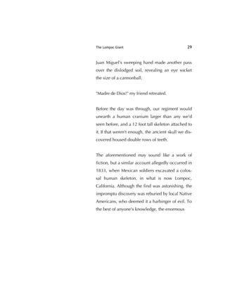 The Lompoc Giant 29
Juan Miguel's sweeping hand made another pass
over the dislodged soil, revealing an eye socket
the size of a cannonball.
"Madre de Dios!" my friend retreated.
Before the day was through, our regiment would
unearth a human cranium larger than any we'd
seen before, and a 12 foot tall skeleton attached to
it. If that weren't enough, the ancient skull we dis-
covered housed double rows of teeth.
The aforementioned may sound like a work of
ﬁction, but a similar account allegedly occurred in
1833, when Mexican soldiers excavated a colos-
sal human skeleton, in what is now Lompoc,
California. Although the ﬁnd was astonishing, the
impromptu discovery was reburied by local Native
Americans, who deemed it a harbinger of evil. To
the best of anyone's knowledge, the enormous
 