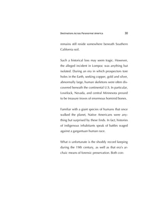 Destinations Across Paranormal America 30
remains still reside somewhere beneath Southern
California soil.
Such a historical loss may seem tragic. However,
the alleged incident in Lompoc was anything but
isolated. During an era in which prospectors tore
holes in the Earth, seeking copper, gold and silver,
abnormally large, human skeletons were often dis-
covered beneath the continental U.S. In particular,
Lovelock, Nevada, and central Minnesota proved
to be treasure troves of enormous hominid bones.
Familiar with a giant species of humans that once
walked the planet, Native Americans were any-
thing but surprised by these ﬁnds. In fact, histories
of indigenous inhabitants speak of battles waged
against a gargantuan human race.
What is unfortunate is the shoddy record keeping
during the 19th century, as well as that era's ar-
chaic means of forensic preservation. Both con-
 