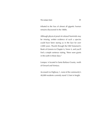 The Lompoc Giant 31
tributed to the loss of almost all gigantic human
remains discovered in the 1800s.
Although physical proof of colossal hominids may
be missing, written evidence of such a species
could have been staring us in the face for over
2,000 years. Thumb through the Old Testament's
Book of Genesis to Chapter 6, Verse 4, and you'll
ﬁnd a simple sentence stating, "there were giants
in the earth in those days."
Lompoc is located in Santa Barbara County, north
of Oxnard and Ventura.
Accessed via Highway 1, none of the community's
40,000 residents currently stand 12 feet in height.
 