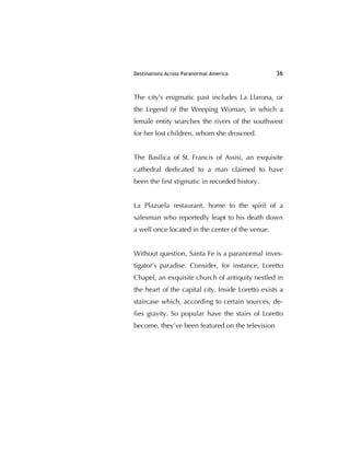 Destinations Across Paranormal America 36
The city's enigmatic past includes La Llarona, or
the Legend of the Weeping Woman, in which a
female entity searches the rivers of the southwest
for her lost children, whom she drowned.
The Basilica of St. Francis of Assisi, an exquisite
cathedral dedicated to a man claimed to have
been the ﬁrst stigmatic in recorded history.
La Plazuela restaurant, home to the spirit of a
salesman who reportedly leapt to his death down
a well once located in the center of the venue.
Without question, Santa Fe is a paranormal inves-
tigator’s paradise. Consider, for instance, Loretto
Chapel, an exquisite church of antiquity nestled in
the heart of the capital city. Inside Loretto exists a
staircase which, according to certain sources, de-
ﬁes gravity. So popular have the stairs of Loretto
become, they’ve been featured on the television
 