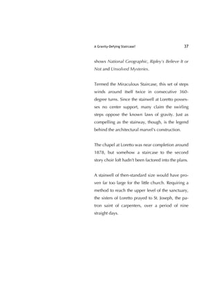 A Gravity-Defying Staircase? 37
shows National Geographic, Ripley's Believe It or
Not and Unsolved Mysteries.
Termed the Miraculous Staircase, this set of steps
winds around itself twice in consecutive 360-
degree turns. Since the stairwell at Loretto posses-
ses no center support, many claim the swirling
steps oppose the known laws of gravity. Just as
compelling as the stairway, though, is the legend
behind the architectural marvel's construction.
The chapel at Loretto was near completion around
1878, but somehow a staircase to the second
story choir loft hadn't been factored into the plans.
A stairwell of then-standard size would have pro-
ven far too large for the little church. Requiring a
method to reach the upper level of the sanctuary,
the sisters of Loretto prayed to St. Joseph, the pa-
tron saint of carpenters, over a period of nine
straight days.
 