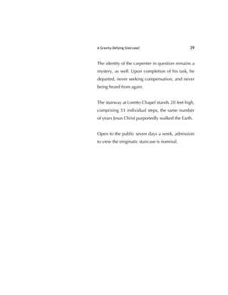A Gravity-Defying Staircase? 39
The identity of the carpenter in question remains a
mystery, as well. Upon completion of his task, he
departed, never seeking compensation, and never
being heard from again.
The stairway at Loretto Chapel stands 20 feet high,
comprising 33 individual steps, the same number
of years Jesus Christ purportedly walked the Earth.
Open to the public seven days a week, admission
to view the enigmatic staircase is nominal.
 