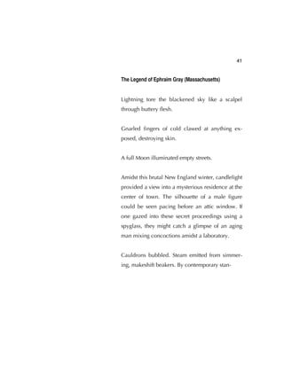 41
The Legend of Ephraim Gray (Massachusetts)
Lightning tore the blackened sky like a scalpel
through buttery ﬂesh.
Gnarled ﬁngers of cold clawed at anything ex-
posed, destroying skin.
A full Moon illuminated empty streets.
Amidst this brutal New England winter, candlelight
provided a view into a mysterious residence at the
center of town. The silhouette of a male ﬁgure
could be seen pacing before an attic window. If
one gazed into these secret proceedings using a
spyglass, they might catch a glimpse of an aging
man mixing concoctions amidst a laboratory.
Cauldrons bubbled. Steam emitted from simmer-
ing, makeshift beakers. By contemporary stan-
 