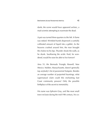 Destinations Across Paranormal America 42
dards, the scene would have appeared archaic, a
mad scientist attempting to reanimate the dead.
A pot was turned three-quarters to the left. A ﬂame
was stoked. Wrinkled hands dispensed a carefully
calibrated amount of liquid into a goblet. As the
heavens crashed around him, the man brought
the chalice to his lips. Thunder shook the walls, as
he drank. Swallowing the acidic ﬂuid, he won-
dered, would he soon be able to live forever?
Area 51; the Bermuda Triangle; Roswell, New
Mexico. Malden, Massachusetts, doesn't generally
top anybody's list of paranormal hotspots. Besides
an average number of purported hauntings, what
supernatural claim could this enchanting East
Coast community possess? Only the possible
birthplace of the secret to immortality.
His name was Ephraim Gray, and like most small
town recluses during the mid-19th century, his co-
 