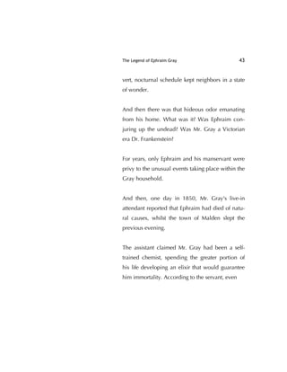 The Legend of Ephraim Gray 43
vert, nocturnal schedule kept neighbors in a state
of wonder.
And then there was that hideous odor emanating
from his home. What was it? Was Ephraim con-
juring up the undead? Was Mr. Gray a Victorian
era Dr. Frankenstein?
For years, only Ephraim and his manservant were
privy to the unusual events taking place within the
Gray household.
And then, one day in 1850, Mr. Gray's live-in
attendant reported that Ephraim had died of natu-
ral causes, whilst the town of Malden slept the
previous evening.
The assistant claimed Mr. Gray had been a self-
trained chemist, spending the greater portion of
his life developing an elixir that would guarantee
him immortality. According to the servant, even
 