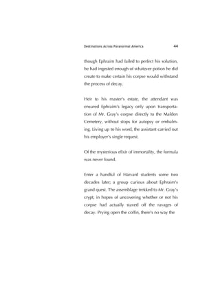 Destinations Across Paranormal America 44
though Ephraim had failed to perfect his solution,
he had ingested enough of whatever potion he did
create to make certain his corpse would withstand
the process of decay.
Heir to his master's estate, the attendant was
ensured Ephraim's legacy only upon transporta-
tion of Mr. Gray's corpse directly to the Malden
Cemetery, without stops for autopsy or embalm-
ing. Living up to his word, the assistant carried out
his employer's single request.
Of the mysterious elixir of immortality, the formula
was never found.
Enter a handful of Harvard students some two
decades later; a group curious about Ephraim's
grand quest. The assemblage trekked to Mr. Gray's
crypt, in hopes of uncovering whether or not his
corpse had actually staved off the ravages of
decay. Prying open the cofﬁn, there's no way the
 