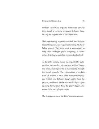 The Legend of Ephraim Gray 45
students could have prepared themselves for what
they found; a perfectly preserved Ephraim Gray,
lacking the slightest hint of decomposition.
Their questioning appetites satiated, the students
sealed the casket, once again entombing Mr. Gray
below ground. They then made a solemn oath to
keep their midnight grave tampering to them-
selves, lest they be expelled from medical school.
As the 20th century roared in, propelled by auto-
mobiles, the need to relocate the Malden Ceme-
tery arose, making way for a road directly through
the burial grounds. The exhumation of caskets
went off without a hitch, until boneyard employ-
ees hoisted one Ephraim Gray's cofﬁn from the
ground, and found it to be abnormally light. Upon
opening the funerary box, the grave diggers dis-
covered the sarcophagus empty.
The disappearance of Mr. Gray's cadaver caused
 