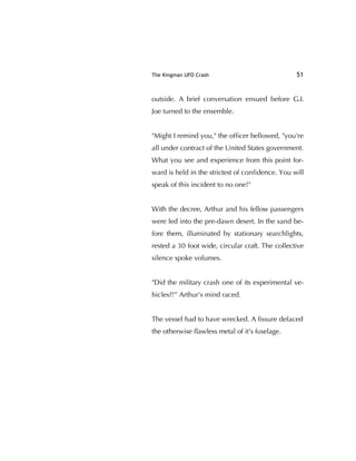 The Kingman UFO Crash 51
outside. A brief conversation ensued before G.I.
Joe turned to the ensemble.
"Might I remind you," the ofﬁcer bellowed, "you're
all under contract of the United States government.
What you see and experience from this point for-
ward is held in the strictest of conﬁdence. You will
speak of this incident to no one!"
With the decree, Arthur and his fellow passengers
were led into the pre-dawn desert. In the sand be-
fore them, illuminated by stationary searchlights,
rested a 30 foot wide, circular craft. The collective
silence spoke volumes.
"Did the military crash one of its experimental ve-
hicles?!” Arthur's mind raced.
The vessel had to have wrecked. A ﬁssure defaced
the otherwise ﬂawless metal of it's fuselage.
 