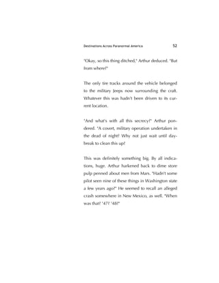 Destinations Across Paranormal America 52
"Okay, so this thing ditched," Arthur deduced. "But
from where?"
The only tire tracks around the vehicle belonged
to the military Jeeps now surrounding the craft.
Whatever this was hadn't been driven to its cur-
rent location.
"And what's with all this secrecy?" Arthur pon-
dered. "A covert, military operation undertaken in
the dead of night? Why not just wait until day-
break to clean this up?
This was deﬁnitely something big. By all indica-
tions, huge. Arthur harkened back to dime store
pulp penned about men from Mars. "Hadn't some
pilot seen nine of these things in Washington state
a few years ago?" He seemed to recall an alleged
crash somewhere in New Mexico, as well. "When
was that? '47? '48?"
 