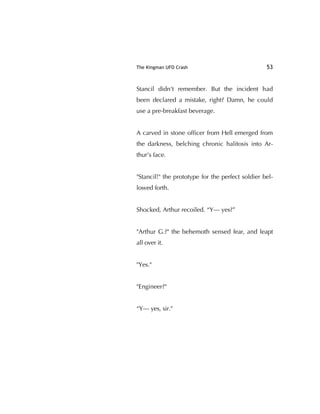 The Kingman UFO Crash 53
Stancil didn't remember. But the incident had
been declared a mistake, right? Damn, he could
use a pre-breakfast beverage.
A carved in stone ofﬁcer from Hell emerged from
the darkness, belching chronic halitosis into Ar-
thur’s face.
"Stancil!" the prototype for the perfect soldier bel-
lowed forth.
Shocked, Arthur recoiled. “Y— yes?”
"Arthur G.?" the behemoth sensed fear, and leapt
all over it.
"Yes."
"Engineer?"
“Y— yes, sir."
 