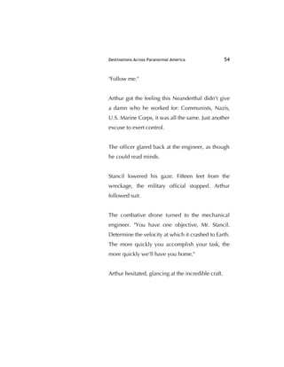 Destinations Across Paranormal America 54
"Follow me."
Arthur got the feeling this Neanderthal didn't give
a damn who he worked for: Communists, Nazis,
U.S. Marine Corps, it was all the same. Just another
excuse to exert control.
The ofﬁcer glared back at the engineer, as though
he could read minds.
Stancil lowered his gaze. Fifteen feet from the
wreckage, the military ofﬁcial stopped. Arthur
followed suit.
The combative drone turned to the mechanical
engineer. "You have one objective, Mr. Stancil.
Determine the velocity at which it crashed to Earth.
The more quickly you accomplish your task, the
more quickly we'll have you home."
Arthur hesitated, glancing at the incredible craft.
 