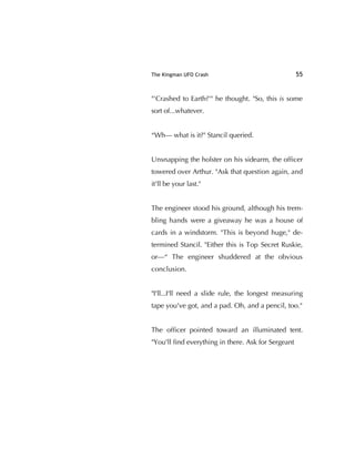 The Kingman UFO Crash 55
"'Crashed to Earth?'" he thought. "So, this is some
sort of...whatever.
“Wh— what is it?" Stancil queried.
Unsnapping the holster on his sidearm, the ofﬁcer
towered over Arthur. "Ask that question again, and
it'll be your last."
The engineer stood his ground, although his trem-
bling hands were a giveaway he was a house of
cards in a windstorm. "This is beyond huge," de-
termined Stancil. "Either this is Top Secret Ruskie,
or—“ The engineer shuddered at the obvious
conclusion.
"I'll...I'll need a slide rule, the longest measuring
tape you've got, and a pad. Oh, and a pencil, too."
The ofﬁcer pointed toward an illuminated tent.
"You'll ﬁnd everything in there. Ask for Sergeant
 