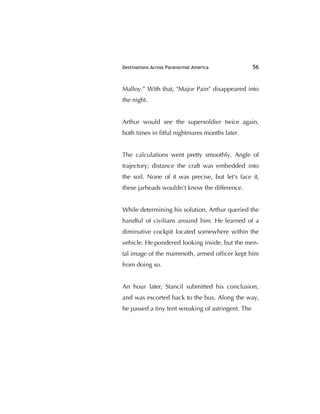 Destinations Across Paranormal America 56
Malloy.” With that, "Major Pain" disappeared into
the night.
Arthur would see the supersoldier twice again,
both times in ﬁtful nightmares months later.
The calculations went pretty smoothly. Angle of
trajectory; distance the craft was embedded into
the soil. None of it was precise, but let's face it,
these jarheads wouldn't know the difference.
While determining his solution, Arthur queried the
handful of civilians around him. He learned of a
diminutive cockpit located somewhere within the
vehicle. He pondered looking inside, but the men-
tal image of the mammoth, armed ofﬁcer kept him
from doing so.
An hour later, Stancil submitted his conclusion,
and was escorted back to the bus. Along the way,
he passed a tiny tent wreaking of astringent. The
 