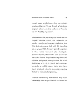 Destinations Across Paranormal America 58
a much more wooded area. Only one solution
remained. Highway 93, up through Wickenburg.
Kingman, a four hour drive northwest of Phoenix,
was still desert by any account.
Whether or not the preceding story is true remains
a mystery. Arthur G. Stancil; a.k.a. Fritz Werner, al-
legedly a mechanical engineer graduating from
Ohio University, came forth with this incredible
tale as early as 1964. The story gained recognition
in 1973 when renowned UFO investigator
Raymond Fowler published his own research on
the subject. Fowler purports to having conducted
extensive background investigation on the indivi-
dual known as Arthur G. Stancil, and determined
him to be of credible nature. Fowler also claims
Stancil displayed extensive knowledge regarding
the ﬁeld of mechanical engineering.
Evidence corroborating the fantastical story would
later emerge from Wright-Patterson Air Force Base
 