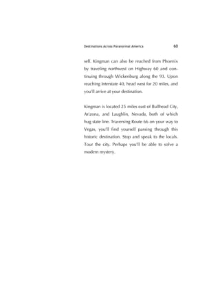 Destinations Across Paranormal America 60
self. Kingman can also be reached from Phoenix
by traveling northwest on Highway 60 and con-
tinuing through Wickenburg along the 93. Upon
reaching Interstate 40, head west for 20 miles, and
you'll arrive at your destination.
Kingman is located 25 miles east of Bullhead City,
Arizona, and Laughlin, Nevada, both of which
hug state line. Traversing Route 66 on your way to
Vegas, you'll ﬁnd yourself passing through this
historic destination. Stop and speak to the locals.
Tour the city. Perhaps you'll be able to solve a
modern mystery.
 