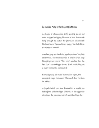 61
An Invisible Portal in the Desert (New Mexico)
A chunk of chupacabra jerky posing as an old
man stopped swigging his mezcal and lemonade
long enough to watch the pterosaur dive-bomb
his front lawn. "Second time, today," the faded fos-
sil mused to himself.
Another gulp soothed the aged specimen's splint-
ered throat. The man reclined in a lawn chair atop
his dying front porch. "This one's smaller than the
last. Can't be no bigger than a Buick. Probably just
a pup," he silently concluded.
Chewing rusty ice made from rustier pipes, the
venerable sage deduced, "Damned door let two
in, today."
A legally blind eye was diverted to a sandstorm
licking the furthest edges of town. In the opposite
direction, the pterosaur simply vanished into the
 