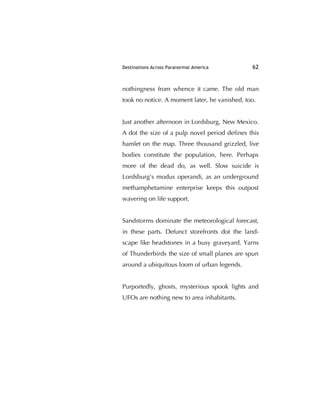 Destinations Across Paranormal America 62
nothingness from whence it came. The old man
took no notice. A moment later, he vanished, too.
Just another afternoon in Lordsburg, New Mexico.
A dot the size of a pulp novel period deﬁnes this
hamlet on the map. Three thousand grizzled, live
bodies constitute the population, here. Perhaps
more of the dead do, as well. Slow suicide is
Lordsburg's modus operandi, as an underground
methamphetamine enterprise keeps this outpost
wavering on life support.
Sandstorms dominate the meteorological forecast,
in these parts. Defunct storefronts dot the land-
scape like headstones in a busy graveyard. Yarns
of Thunderbirds the size of small planes are spun
around a ubiquitous loom of urban legends.
Purportedly, ghosts, mysterious spook lights and
UFOs are nothing new to area inhabitants.
 