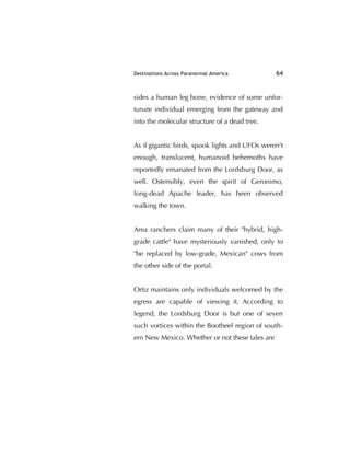 Destinations Across Paranormal America 64
sides a human leg bone, evidence of some unfor-
tunate individual emerging from the gateway and
into the molecular structure of a dead tree.
As if gigantic birds, spook lights and UFOs weren't
enough, translucent, humanoid behemoths have
reportedly emanated from the Lordsburg Door, as
well. Ostensibly, even the spirit of Geronimo,
long-dead Apache leader, has been observed
walking the town.
Area ranchers claim many of their "hybrid, high-
grade cattle" have mysteriously vanished, only to
"be replaced by low-grade, Mexican" cows from
the other side of the portal.
Ortiz maintains only individuals welcomed by the
egress are capable of viewing it. According to
legend, the Lordsburg Door is but one of seven
such vortices within the Bootheel region of south-
ern New Mexico. Whether or not these tales are
 