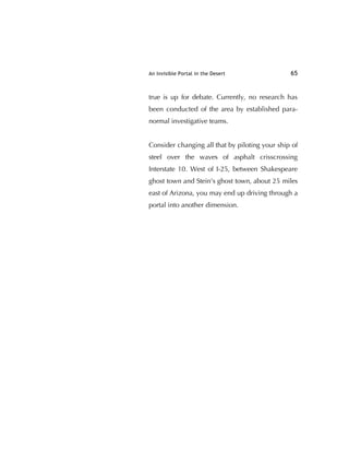 An Invisible Portal in the Desert 65
true is up for debate. Currently, no research has
been conducted of the area by established para-
normal investigative teams.
Consider changing all that by piloting your ship of
steel over the waves of asphalt crisscrossing
Interstate 10. West of I-25, between Shakespeare
ghost town and Stein's ghost town, about 25 miles
east of Arizona, you may end up driving through a
portal into another dimension.
 