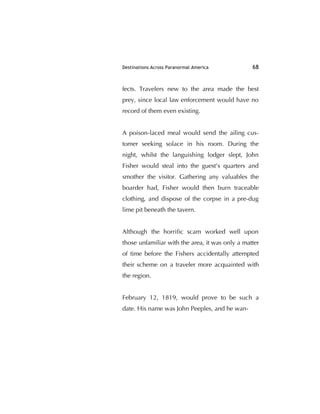 Destinations Across Paranormal America 68
fects. Travelers new to the area made the best
prey, since local law enforcement would have no
record of them even existing.
A poison-laced meal would send the ailing cus-
tomer seeking solace in his room. During the
night, whilst the languishing lodger slept, John
Fisher would steal into the guest's quarters and
smother the visitor. Gathering any valuables the
boarder had, Fisher would then burn traceable
clothing, and dispose of the corpse in a pre-dug
lime pit beneath the tavern.
Although the horriﬁc scam worked well upon
those unfamiliar with the area, it was only a matter
of time before the Fishers accidentally attempted
their scheme on a traveler more acquainted with
the region.
February 12, 1819, would prove to be such a
date. His name was John Peeples, and he wan-
 