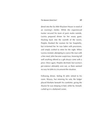The Meanest Ghost Ever? 69
dered into the Six Mile Wayfarer House in need of
an evening's shelter. While the experienced
tracker secured his team of pack mules outside,
Lavinia prepared dinner for her weary guest.
Ducking back into the warmth of the tavern,
Peeples thanked the woman for her hospitality,
but in-formed her he was laden with provisions,
and simply wished to retire for the night. When
Lavinia insisted, attempting to coerce the man with
a free meal, John became suspicious, knowing full
well anything offered as a gift always came with a
price. Once again, Peeples declined, but Lavinia's
per-sistence ultimately won out, as there seemed
no way for John to circumvent the situation.
Following dinner, feeling ill, John retired to his
room. Woozy, but retaining his wits, the lodger
placed blankets beneath his comforter, giving the
illusion he was sleeping in bed, while he, himself,
curled up in a darkened corner.
 