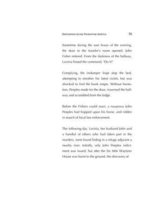 Destinations Across Paranormal America 70
Sometime during the wee hours of the evening,
the door to the traveler's room opened. John
Fisher entered. From the darkness of the hallway,
Lavinia hissed the command, "Do it!"
Complying, the innkeeper leapt atop the bed,
attempting to smother his latest victim, but was
shocked to ﬁnd the bunk empty. Without hesita-
tion, Peeples made for the door, traversed the hall-
way and scrambled from the lodge.
Before the Fishers could react, a nauseous John
Peeples had hopped upon his horse, and ridden
in search of local law enforcement.
The following day, Lavinia, her husband John and
a handful of others who had taken part in the
murders, were found hiding in a refuge adjacent a
nearby river. Initially, only John Peeples indict-
ment was issued, but after the Six Mile Wayfarer
House was burnt to the ground, the discovery of
 
