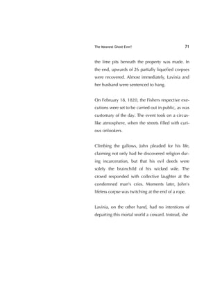 The Meanest Ghost Ever? 71
the lime pits beneath the property was made. In
the end, upwards of 26 partially liqueﬁed corpses
were recovered. Almost immediately, Lavinia and
her husband were sentenced to hang.
On February 18, 1820, the Fishers respective exe-
cutions were set to be carried out in public, as was
customary of the day. The event took on a circus-
like atmosphere, when the streets ﬁlled with curi-
ous onlookers.
Climbing the gallows, John pleaded for his life,
claiming not only had he discovered religion dur-
ing incarceration, but that his evil deeds were
solely the brainchild of his wicked wife. The
crowd responded with collective laughter at the
condemned man's cries. Moments later, John's
lifeless corpse was twitching at the end of a rope.
Lavinia, on the other hand, had no intentions of
departing this mortal world a coward. Instead, she
 