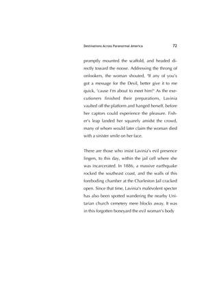 Destinations Across Paranormal America 72
promptly mounted the scaffold, and headed di-
rectly toward the noose. Addressing the throng of
onlookers, the woman shouted, "If any of you's
got a message for the Devil, better give it to me
quick, 'cause I'm about to meet him!" As the exe-
cutioners ﬁnished their preparations, Lavinia
vaulted off the platform and hanged herself, before
her captors could experience the pleasure. Fish-
er’s leap landed her squarely amidst the crowd,
many of whom would later claim the woman died
with a sinister smile on her face.
There are those who insist Lavinia's evil presence
lingers, to this day, within the jail cell where she
was incarcerated. In 1886, a massive earthquake
rocked the southeast coast, and the walls of this
foreboding chamber at the Charleston Jail cracked
open. Since that time, Lavinia's malevolent specter
has also been spotted wandering the nearby Uni-
tarian church cemetery mere blocks away. It was
in this forgotten boneyard the evil woman's body
 