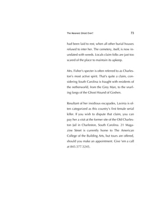 The Meanest Ghost Ever? 73
had been laid to rest, when all other burial houses
refused to inter her. The cemetery, itself, is now in-
undated with weeds. Locals claim folks are just too
scared of the place to maintain its upkeep.
Mrs. Fisher's specter is often referred to as Charles-
ton’s most active spirit. That's quite a claim, con-
sidering South Carolina is fraught with residents of
the netherworld, from the Grey Man, to the snarl-
ing fangs of the Ghost Hound of Goshen.
Resultant of her insidious escapades, Lavinia is of-
ten categorized as this country's ﬁrst female serial
killer. If you wish to dispute that claim, you can
pay her a visit at the former site of the Old Charles-
ton Jail in Charleston, South Carolina. 21 Maga-
zine Street is currently home to The American
College of the Building Arts, but tours are offered,
should you make an appointment. Give 'em a call
at 843.577.5245.
 
