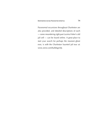 Destinations Across Paranormal America 74
Paranormal excursions throughout Charleston are
also provided, and detailed descriptions of each
— some meandering right past Lavinia Fisher's old
jail cell — can be found online. A great place to
start your search for perhaps the meanest ghost
ever, is with the Charleston haunted jail tour at:
www.zerve.com/bulldog/chjt.
 