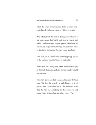 Destinations Across Paranormal America 76
what the man remembered, both women esti-
mated the leviathan at close to 20 feet in length.
And what about the pair of Reno police ofﬁcers a
few years prior that? All it took was a couple oat
sodas, and these two began spewin' details of an
"unusually large" creature they encountered back
in '82. June, from what the man could recollect.
That was just it. Didn't most of the sightings occur
in the summer months? June, in particular?
"Well, this ain't June," the AARP member thought
to himself. Gnawing arthritis in his hands would
attest to that.
The man gave one last yank on his rusty ﬁshing
pole. The line slackened. He reeled faster, as if 10
pound test could ensnare a lake monster. And
then he saw it. Something on his hook 15 feet
away. Not a Kraken, but not a ﬁsh, either. The
 