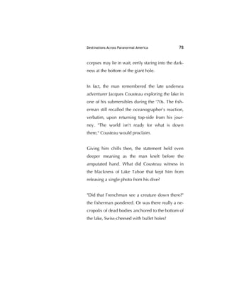 Destinations Across Paranormal America 78
corpses may lie in wait, eerily staring into the dark-
ness at the bottom of the giant hole.
In fact, the man remembered the late undersea
adventurer Jacques Cousteau exploring the lake in
one of his submersibles during the '70s. The ﬁsh-
erman still recalled the oceanographer’s reaction,
verbatim, upon returning top-side from his jour-
ney. "The world isn't ready for what is down
there," Cousteau would proclaim.
Giving him chills then, the statement held even
deeper meaning as the man knelt before the
amputated hand. What did Cousteau witness in
the blackness of Lake Tahoe that kept him from
releasing a single photo from his dive?
"Did that Frenchman see a creature down there?"
the ﬁsherman pondered. Or was there really a ne-
cropolis of dead bodies anchored to the bottom of
the lake, Swiss-cheesed with bullet holes?
 