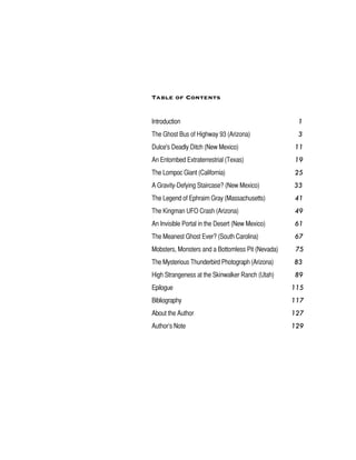 Table of Contents
Introduction 1
The Ghost Bus of Highway 93 (Arizona) 3
Dulce's Deadly Ditch (New Mexico) 11
An Entombed Extraterrestrial (Texas) 19
The Lompoc Giant (California) 25
A Gravity-Defying Staircase? (New Mexico) 33
The Legend of Ephraim Gray (Massachusetts) 41
The Kingman UFO Crash (Arizona) 49
An Invisible Portal in the Desert (New Mexico) 61
The Meanest Ghost Ever? (South Carolina) 67
Mobsters, Monsters and a Bottomless Pit (Nevada) 75
The Mysterious Thunderbird Photograph (Arizona) 83
High Strangeness at the Skinwalker Ranch (Utah) 89
Epilogue 115
Bibliography 117
About the Author 127
Author’s Note 129
 