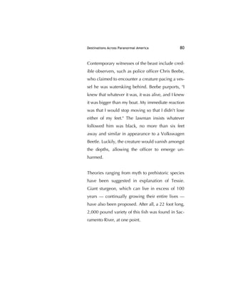 Destinations Across Paranormal America 80
Contemporary witnesses of the beast include cred-
ible observers, such as police ofﬁcer Chris Beebe,
who claimed to encounter a creature pacing a ves-
sel he was waterskiing behind. Beebe purports, "I
knew that whatever it was, it was alive, and I knew
it was bigger than my boat. My immediate reaction
was that I would stop moving so that I didn't lose
either of my feet." The lawman insists whatever
followed him was black, no more than six feet
away and similar in appearance to a Volkswagen
Beetle. Luckily, the creature would vanish amongst
the depths, allowing the ofﬁcer to emerge un-
harmed.
Theories ranging from myth to prehistoric species
have been suggested in explanation of Tessie.
Giant sturgeon, which can live in excess of 100
years — continually growing their entire lives —
have also been proposed. After all, a 22 foot long,
2,000 pound variety of this ﬁsh was found in Sac-
ramento River, at one point.
 