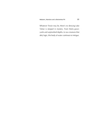 Mobsters, Monsters and a Bottomless Pit 81
Whatever Tessie may be, there's no denying Lake
Tahoe is steeped in mystery. From Maﬁa grave-
yards and unplumbed depths, to sea creatures that
defy logic, this body of water continues to intrigue.
 