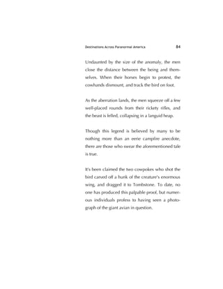 Destinations Across Paranormal America 84
Undaunted by the size of the anomaly, the men
close the distance between the being and them-
selves. When their horses begin to protest, the
cowhands dismount, and track the bird on foot.
As the aberration lands, the men squeeze off a few
well-placed rounds from their rickety riﬂes, and
the beast is felled, collapsing in a languid heap.
Though this legend is believed by many to be
nothing more than an eerie campﬁre anecdote,
there are those who swear the aforementioned tale
is true.
It's been claimed the two cowpokes who shot the
bird carved off a hunk of the creature's enormous
wing, and dragged it to Tombstone. To date, no
one has produced this palpable proof, but numer-
ous individuals profess to having seen a photo-
graph of the giant avian in question.
 