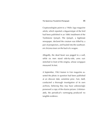 The Mysterious Thunderbird Photograph 85
Cryptozoologists point to a 1960s Saga magazine
article, which reported a daguerrotype of the bird
had been published in an 1886 installment of the
Tombstone Epitaph. The Epitaph, a legitimate
newspaper, declared the creature was killed by a
pair of prospectors, and hauled into the southeast-
ern Arizona town on the back of a wagon.
Allegedly, the dead beast was pegged to a wall,
while six men stood side-by-side, arms out-
stretched in front of the enigma, whose wingspan
measured 36 feet.
A September, 1963 feature in Fate magazine as-
serted the photo in question had been published
at an obscure date, sometime prior. Fate, itself,
conducted a thorough investigation of its own
archives, believing they may have unknowingly
possessed a copy of the elusive picture. Unfortun-
ately, the periodical's rummaging produced no
tangible evidence.
 
