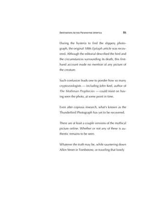 Destinations Across Paranormal America 86
During the hysteria to ﬁnd the slippery photo-
graph, the original 1886 Epitaph article was recov-
ered. Although the editorial described the bird and
the circumstances surrounding its death, this ﬁrst-
hand account made no mention of any picture of
the creature.
Such confusion leads one to ponder how so many
cryptozoologists — including John Keel, author of
The Mothman Prophecies — could insist on hav-
ing seen the photo, at some point in time.
Even after copious research, what's known as the
Thunderbird Photograph has yet to be recovered.
There are at least a couple versions of the mythical
picture online. Whether or not any of these is au-
thentic remains to be seen.
Whatever the truth may be, while sauntering down
Allen Street in Tombstone, or traveling that lonely
 