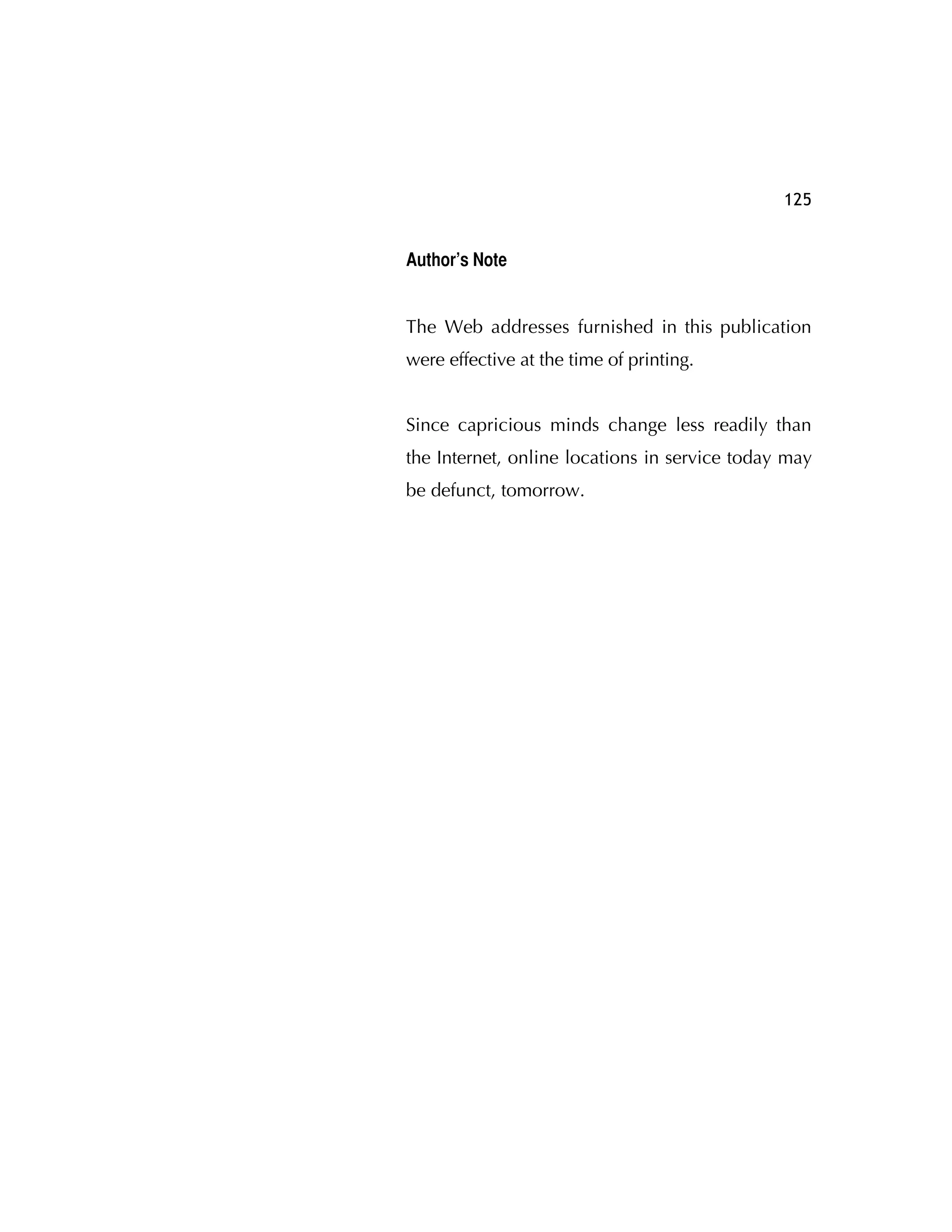 125
Author’s Note
The Web addresses furnished in this publication
were effective at the time of printing.
Since capricious minds change less readily than
the Internet, online locations in service today may
be defunct, tomorrow.
 