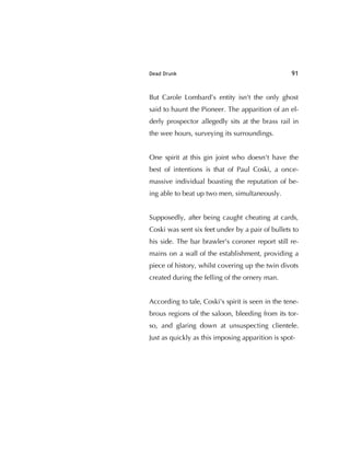 Dead Drunk 91
But Carole Lombard’s entity isn't the only ghost
said to haunt the Pioneer. The apparition of an el-
derly prospector allegedly sits at the brass rail in
the wee hours, surveying its surroundings.
One spirit at this gin joint who doesn't have the
best of intentions is that of Paul Coski, a once-
massive individual boasting the reputation of be-
ing able to beat up two men, simultaneously.
Supposedly, after being caught cheating at cards,
Coski was sent six feet under by a pair of bullets to
his side. The bar brawler's coroner report still re-
mains on a wall of the establishment, providing a
piece of history, whilst covering up the twin divots
created during the felling of the ornery man.
According to tale, Coski's spirit is seen in the tene-
brous regions of the saloon, bleeding from its tor-
so, and glaring down at unsuspecting clientele.
Just as quickly as this imposing apparition is spot-
 