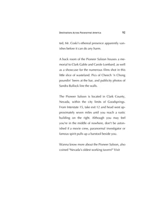 Destinations Across Paranormal America 92
ted, Mr. Coski's ethereal presence apparently van-
ishes before it can do any harm.
A back room of the Pioneer Saloon houses a me-
morial to Clark Gable and Carole Lombard, as well
as a showcase for the numerous ﬁlms shot in this
little slice of wasteland. Pics of Cheech 'n Chong
poundin’ beers at the bar, and publicity photos of
Sandra Bullock line the walls.
The Pioneer Saloon is located in Clark County,
Nevada, within the city limits of Goodsprings.
From Interstate 15, take exit 12 and head west ap-
proximately seven miles until you reach a rustic
building on the right. Although you may feel
you're in the middle of nowhere, don't be aston-
ished if a movie crew, paranormal investigator or
famous spirit pulls up a barstool beside you.
Wanna know more about the Pioneer Saloon, also
coined "Nevada's oldest working tavern?" Visit
 