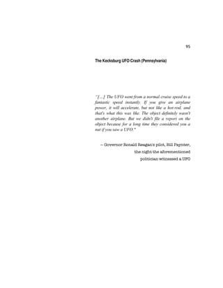 95
The Kecksburg UFO Crash (Pennsylvania)
“[…] The UFO went from a normal cruise speed to a
fantastic speed instantly. If you give an airplane
power, it will accelerate, but not like a hot-rod, and
that's what this was like. The object definitely wasn't
another airplane. But we didn't file a report on the
object because for a long time they considered you a
nut if you saw a UFO."
— Governor Ronald Reagan's pilot, Bill Paynter,
the night the aforementioned
politician witnessed a UFO
 