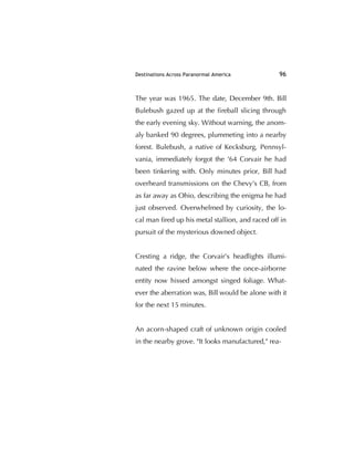 Destinations Across Paranormal America 96
The year was 1965. The date, December 9th. Bill
Bulebush gazed up at the ﬁreball slicing through
the early evening sky. Without warning, the anom-
aly banked 90 degrees, plummeting into a nearby
forest. Bulebush, a native of Kecksburg, Pennsyl-
vania, immediately forgot the '64 Corvair he had
been tinkering with. Only minutes prior, Bill had
overheard transmissions on the Chevy's CB, from
as far away as Ohio, describing the enigma he had
just observed. Overwhelmed by curiosity, the lo-
cal man ﬁred up his metal stallion, and raced off in
pursuit of the mysterious downed object.
Cresting a ridge, the Corvair's headlights illumi-
nated the ravine below where the once-airborne
entity now hissed amongst singed foliage. What-
ever the aberration was, Bill would be alone with it
for the next 15 minutes.
An acorn-shaped craft of unknown origin cooled
in the nearby grove. "It looks manufactured," rea-
 