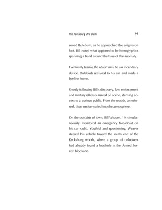 The Kecksburg UFO Crash 97
soned Bulebush, as he approached the enigma on
foot. Bill noted what appeared to be hieroglyphics
spanning a band around the base of the anomaly.
Eventually fearing the object may be an incendiary
device, Bulebush retreated to his car and made a
beeline home.
Shortly following Bill's discovery, law enforcement
and military ofﬁcials arrived on scene, denying ac-
cess to a curious public. From the woods, an ethe-
real, blue smoke wafted into the atmosphere.
On the outskirts of town, Bill Weaver, 19, simulta-
neously monitored an emergency broadcast on
his car radio. Youthful and questioning, Weaver
steered his vehicle toward the south end of the
Kecksburg woods, where a group of onlookers
had already found a loophole in the Armed For-
ces’ blockade.
 