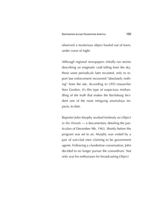Destinations Across Paranormal America 100
observed a mysterious object hauled out of town,
under cover of night.
Although regional newspapers initially ran stories
describing an enigmatic craft falling from the sky,
these same periodicals later recanted, only to re-
port law enforcement recovered "absolutely noth-
ing” from the site. According to UFO researcher
Stan Gordon, it's this type of suspicious mishan-
dling of the truth that makes the Kecksburg Inci-
dent one of the most intriguing anomalous im-
pacts, to date.
Reporter John Murphy worked tirelessly on Object
in the Woods — a documentary detailing the par-
ticulars of December 9th, 1965. Shortly before the
program was set to air, Murphy was visited by a
pair of suit-clad men claiming to be government
agents. Following a clandestine conversation, John
decided to no longer pursue the conundrum. Not
only was his enthusiasm for broadcasting Object
 