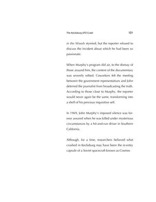 The Kecksburg UFO Crash 101
in the Woods stymied, but the reporter refused to
discuss the incident about which he had been so
passionate.
When Murphy's program did air, to the dismay of
those around him, the content of the documentary
was severely edited. Coworkers felt the meeting
between the government representatives and John
deterred the journalist from broadcasting the truth.
According to those close to Murphy, the reporter
would never again be the same, transforming into
a shell of his previous inquisitive self.
In 1969, John Murphy's imposed silence was for-
ever assured when he was killed under mysterious
circumstances by a hit-and-run driver in Southern
California.
Although, for a time, researchers believed what
crashed in Kecksburg may have been the re-entry
capsule of a Soviet spacecraft known as Cosmos
 